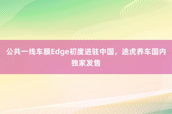 公共一线车膜Edge初度进驻中国，途虎养车国内独家发售