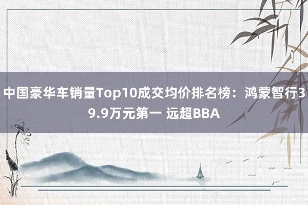 中国豪华车销量Top10成交均价排名榜：鸿蒙智行39.9万元第一 远超BBA