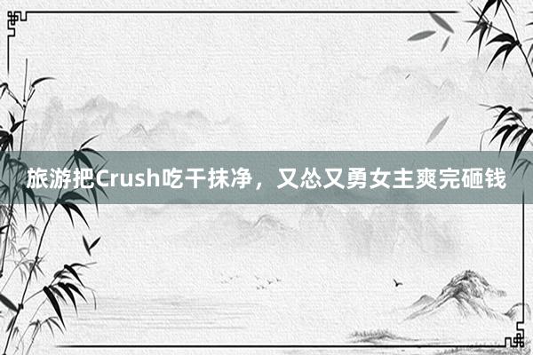 旅游把Crush吃干抹净，又怂又勇女主爽完砸钱