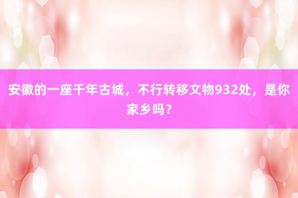 安徽的一座千年古城，不行转移文物932处，是你家乡吗？