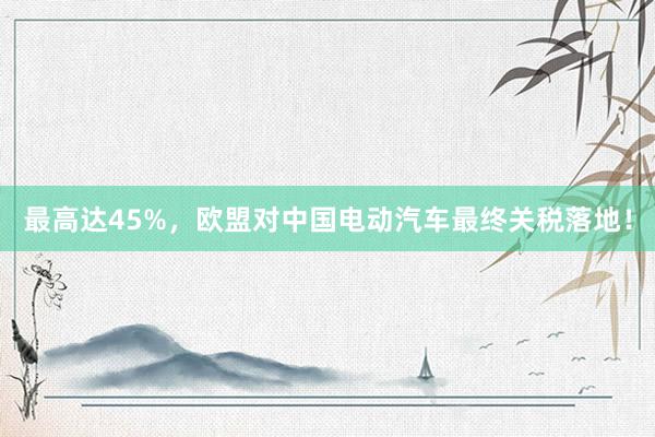 最高达45%，欧盟对中国电动汽车最终关税落地！