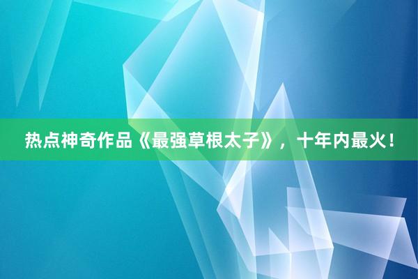 热点神奇作品《最强草根太子》，十年内最火！