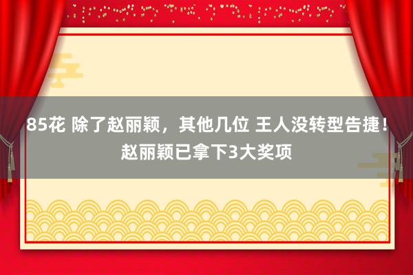 85花 除了赵丽颖，其他几位 王人没转型告捷！赵丽颖已拿下3大奖项