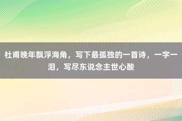 杜甫晚年飘浮海角，写下最孤独的一首诗，一字一泪，写尽东说念主世心酸