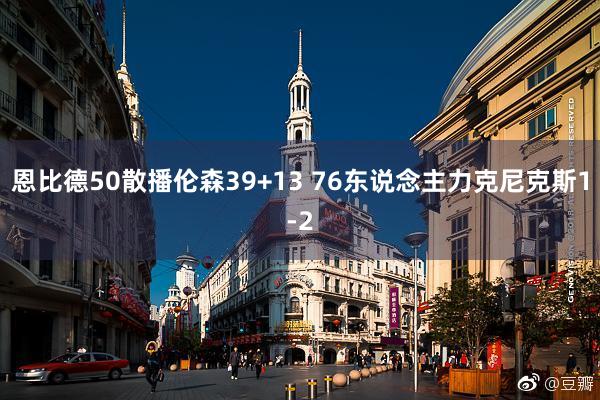 恩比德50散播伦森39+13 76东说念主力克尼克斯1-2