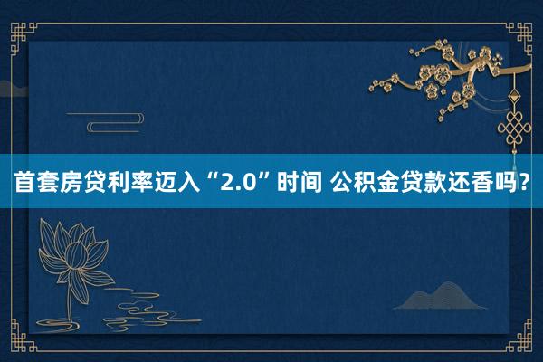 首套房贷利率迈入“2.0”时间 公积金贷款还香吗？