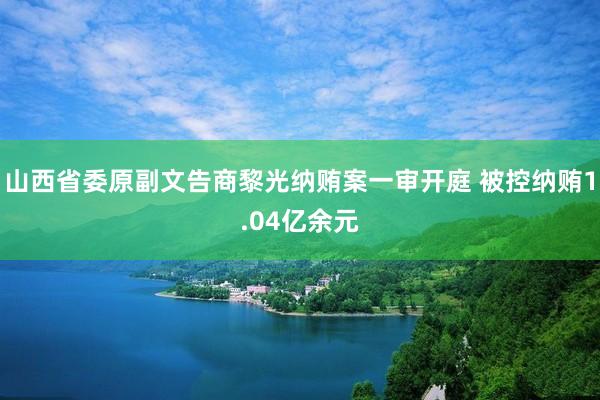 山西省委原副文告商黎光纳贿案一审开庭 被控纳贿1.04亿余元