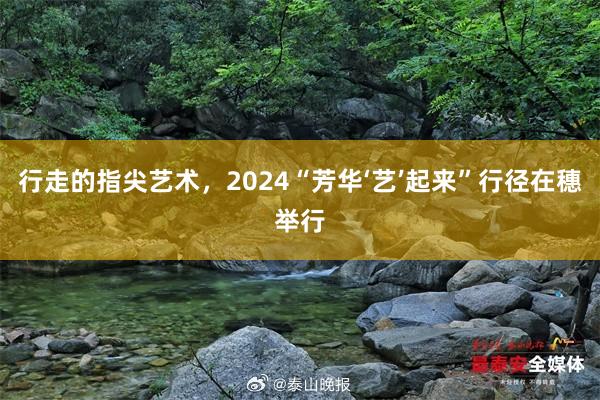 行走的指尖艺术，2024“芳华‘艺’起来”行径在穗举行