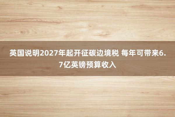 英国说明2027年起开征碳边境税 每年可带来6.7亿英镑预算收入