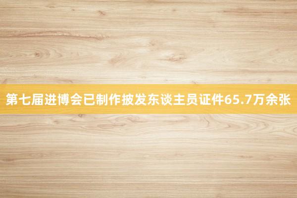 第七届进博会已制作披发东谈主员证件65.7万余张