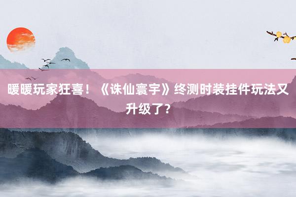 暖暖玩家狂喜！《诛仙寰宇》终测时装挂件玩法又升级了？