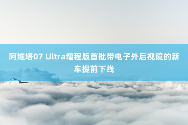 阿维塔07 Ultra增程版首批带电子外后视镜的新车提前下线