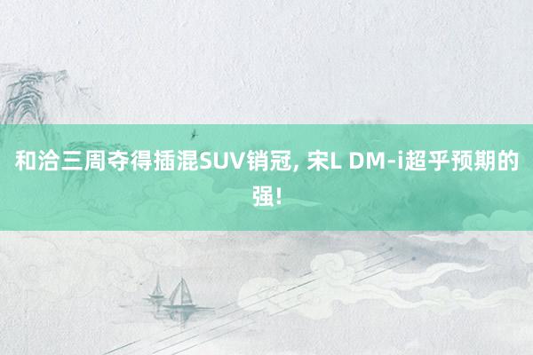 和洽三周夺得插混SUV销冠, 宋L DM-i超乎预期的强!