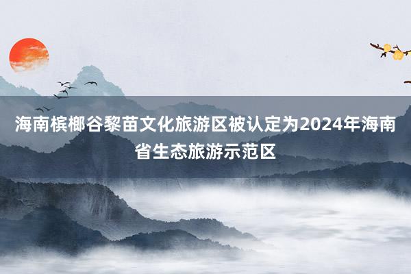 海南槟榔谷黎苗文化旅游区被认定为2024年海南省生态旅游示范区