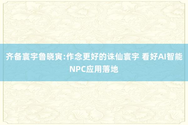 齐备寰宇鲁晓寅:作念更好的诛仙寰宇 看好AI智能NPC应用落地