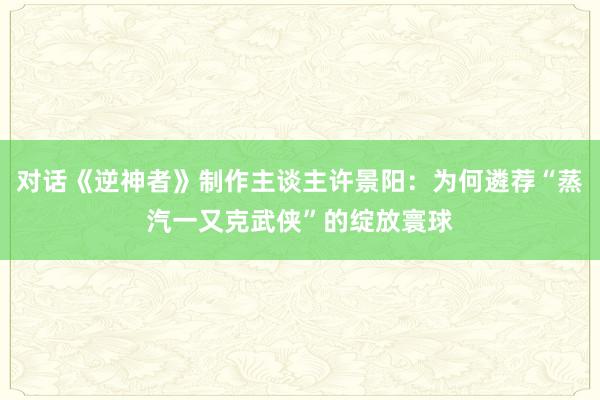 对话《逆神者》制作主谈主许景阳：为何遴荐“蒸汽一又克武侠”的绽放寰球