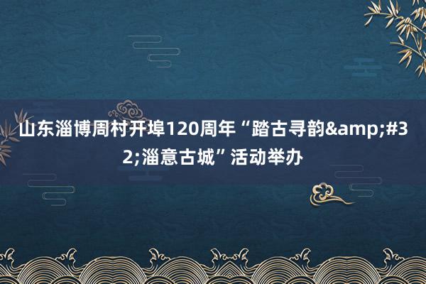 山东淄博周村开埠120周年“踏古寻韵&#32;淄意古城”活动举办